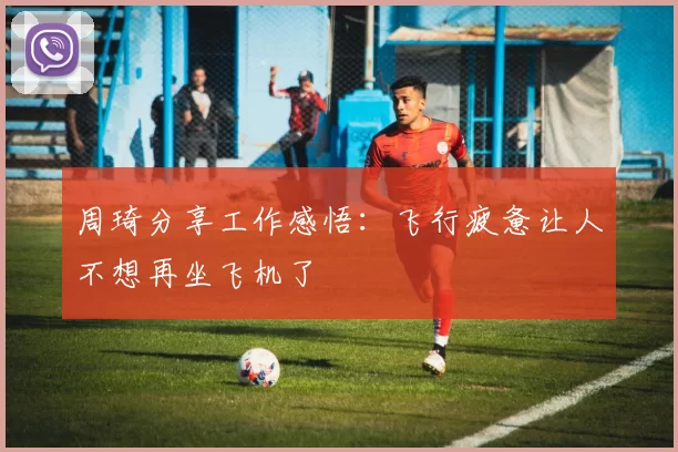 周琦分享工作感悟：飞行疲惫让人不想再坐飞机了