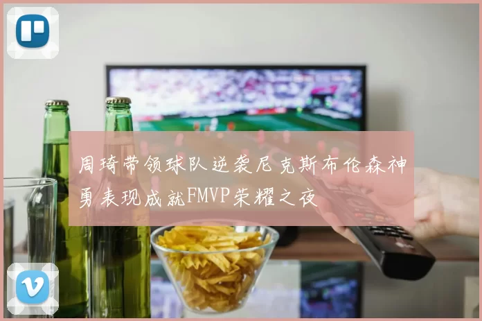 周琦带领球队逆袭尼克斯布伦森神勇表现成就FMVP荣耀之夜