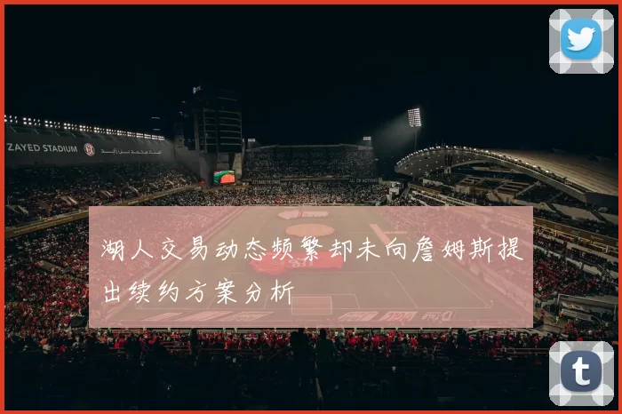 湖人交易动态频繁却未向詹姆斯提出续约方案分析