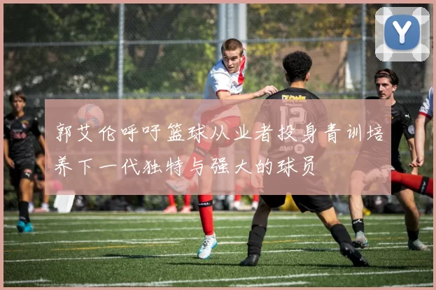 郭艾伦呼吁篮球从业者投身青训培养下一代独特与强大的球员