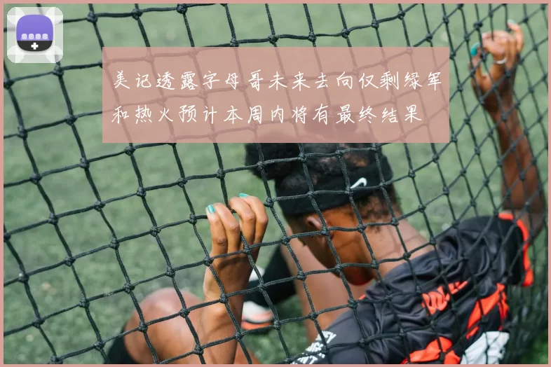 美记透露字母哥未来去向仅剩绿军和热火预计本周内将有最终结果